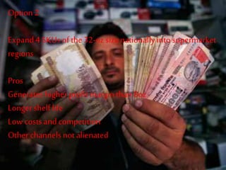 Option2
Expand4 SKUs of the 32-oz size nationallyintosupermarket
regions
Pros
Generates higher profitmargin than8oz
Longer shelf life
Low costs andcompetition
Other channelsnot alienated
 