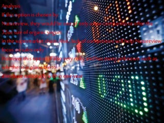 Analysis
If this option is chosen by
Natureview, they would be one of only a few companies to offer the
32oz size of organic yogurt
in thesupermarket chain.Also , lack of competitors willhelp Natureview
focus on sales only
However thisoption is also very risky and has many unknownsuch as
whetherit is plausible to
distribute nationallywithinone year
 