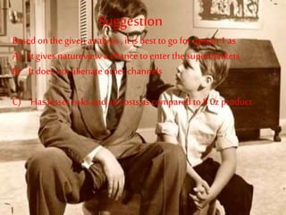 Suggestion
Based on the givenanalysis , it is best to go for option 1 as
A) It gives natureview a chance to enterthe supermarkets
B) It does not alienate other channels
C) Has lesser risks and ad costs as compared to 8 0z product
 