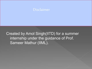 Created by Amol Singh(IITD) for a summer
internship under the guidance of Prof.
Sameer Mathur (IIML).
Disclaimer
 
