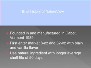 Founded in and manufactured in Cabot,
Vermont 1989.
 First enter market 8-oz and 32-oz with plain
and vanilla flavor
 Use natural ingredient with longer average
shelf-life of 50 days
Brief history of NatureView
 