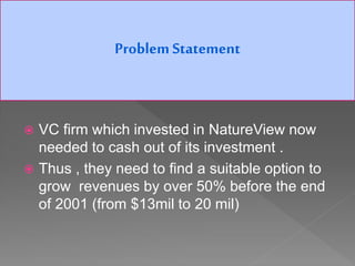  VC firm which invested in NatureView now
needed to cash out of its investment .
 Thus , they need to find a suitable option to
grow revenues by over 50% before the end
of 2001 (from $13mil to 20 mil)
Problem Statement
 