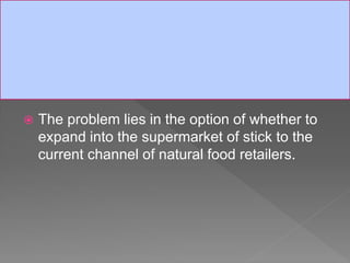  The problem lies in the option of whether to
expand into the supermarket of stick to the
current channel of natural food retailers.
 
