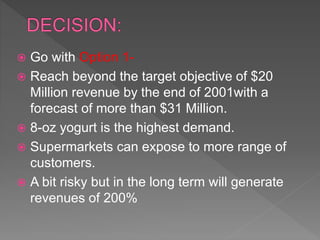 Go with Option 1-
 Reach beyond the target objective of $20
Million revenue by the end of 2001with a
forecast of more than $31 Million.
 8-oz yogurt is the highest demand.
 Supermarkets can expose to more range of
customers.
 A bit risky but in the long term will generate
revenues of 200%
 
