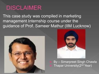 This case study was compiled in marketing
management Internship course under the
guidance of Prof. Sameer Mathur (IIM Lucknow)
 By – Simarpreet Singh Chawla
 Thapar University(2nd Year)
 