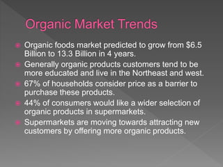  Organic foods market predicted to grow from $6.5
Billion to 13.3 Billion in 4 years.
 Generally organic products customers tend to be
more educated and live in the Northeast and west.
 67% of households consider price as a barrier to
purchase these products.
 44% of consumers would like a wider selection of
organic products in supermarkets.
 Supermarkets are moving towards attracting new
customers by offering more organic products.
 