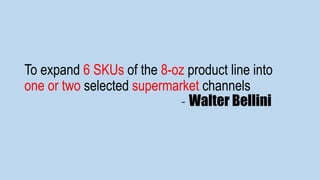 To expand 6 SKUs of the 8-oz product line into
one or two selected supermarket channels
- Walter Bellini
 
