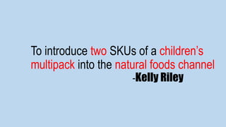To introduce two SKUs of a children’s
multipack into the natural foods channel
-Kelly Riley
 