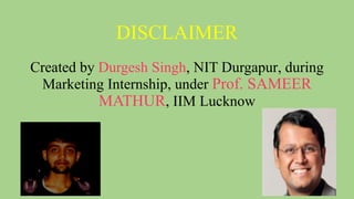 DISCLAIMER
Created by Durgesh Singh, NIT Durgapur, during
Marketing Internship, under Prof. SAMEER
MATHUR, IIM Lucknow
 