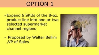 OPTION 1
• Expand 6 SKUs of the 8-oz.
product line into one or two
selected supermarket
channel regions
• Proposed by Walter Bellini
,VP of Sales
 