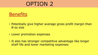 OPTION 2
Benefits
• Potentially give higher average gross profit margin than
8-oz size
• Lower promotion expenses
• It also has stronger competitive advantage like longer
shelf life and lower marketing expenses
 