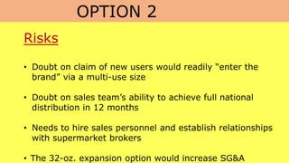 OPTION 2
Risks
• Doubt on claim of new users would readily “enter the
brand” via a multi-use size
• Doubt on sales team’s ability to achieve full national
distribution in 12 months
• Needs to hire sales personnel and establish relationships
with supermarket brokers
• The 32-oz. expansion option would increase SG&A
 