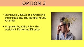 OPTION 3
• Introduce 2 SKUs of a Children’s
Multi-Pack into the Natural Foods
Channel
• Proposed by Kelly Riley, the
Assistant Marketing Director
 