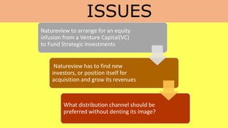 ISSUES
Natureview to arrange for an equity
infusion from a Venture Capital(VC)
to Fund Strategic Investments
Natureview has to find new
investors, or position itself for
acquisition and grow its revenues
What distribution channel should be
preferred without denting its image?
 