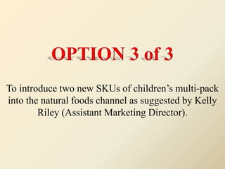 To introduce two new SKUs of children’s multi-pack
into the natural foods channel as suggested by Kelly
Riley (Assistant Marketing Director).
 