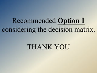 Recommended Option 1
considering the decision matrix.
THANK YOU
 