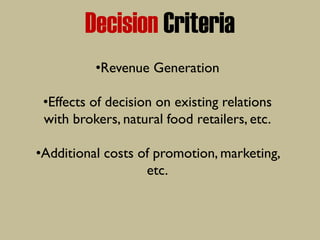 Decision Criteria
•Revenue Generation
•Effects of decision on existing relations
with brokers, natural food retailers, etc.
•Additional costs of promotion, marketing,
etc.
 