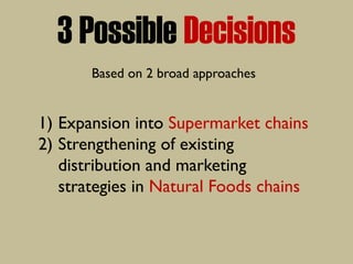 3 Possible Decisions
Based on 2 broad approaches
1) Expansion into Supermarket chains
2) Strengthening of existing
distribution and marketing
strategies in Natural Foods chains
 