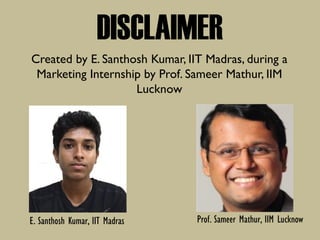 DISCLAIMER
Created by E. Santhosh Kumar, IIT Madras, during a
Marketing Internship by Prof. Sameer Mathur, IIM
Lucknow
Prof. Sameer Mathur, IIM LucknowE. Santhosh Kumar, IIT Madras
 
