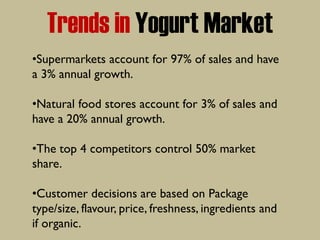 Trends in Yogurt Market
•Supermarkets account for 97% of sales and have
a 3% annual growth.
•Natural food stores account for 3% of sales and
have a 20% annual growth.
•The top 4 competitors control 50% market
share.
•Customer decisions are based on Package
type/size, flavour, price, freshness, ingredients and
if organic.
 