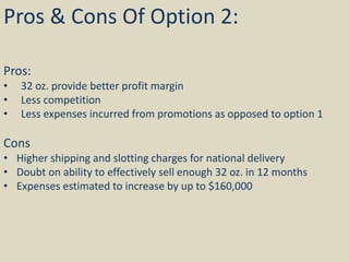 Pros & Cons Of Option 2:
Pros:
• 32 oz. provide better profit margin
• Less competition
• Less expenses incurred from promotions as opposed to option 1
Cons
• Higher shipping and slotting charges for national delivery
• Doubt on ability to effectively sell enough 32 oz. in 12 months
• Expenses estimated to increase by up to $160,000
 