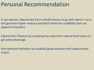 Personal Recommendation
In my opinion, Natureview Farm should choose to go with option 1 as it
will generate higher revenue and fetch them the credibility that can
appeal to investors.
Expand their flavours by analysing the sales from natural food stores to
get early advantage
Hire talented marketers to establish good relations with supermarket
chains
 