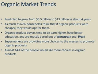 Organic Market Trends
• Predicted to grow from $6.5 billion to $13 billion in about 4 years
• As much as 67% households think that if organic products were
cheaper, they would opt for them.
• Organic product buyers tend to be earn higher, have better
education, and are mostly based out of Northeast and West
• Supermarkets are providing more choices to the masses to promote
organic products
• Almost 44% of the people would like more choices in organic
products
 