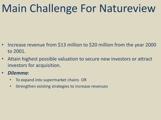 Main Challenge For Natureview
• Increase revenue from $13 million to $20 million from the year 2000
to 2001.
• Attain highest possible valuation to secure new investors or attract
investors for acquisition.
• Dilemma:
• To expand into supermarket chains OR
• Strengthen existing strategies to increase revenues
 
