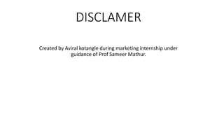DISCLAMER
Created by Aviral kotangle during marketing internship under
guidance of Prof Sameer Mathur.
 