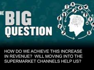 HOW DO WE ACHIEVE THIS INCREASE
IN REVENUE? WILL MOVING INTO THE
SUPERMARKET CHANNELS HELP US?
 