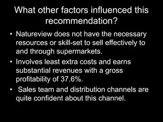 What other factors influenced this
recommendation?
• Natureview does not have the necessary
resources or skill-set to sell effectively to
and through supermarkets.
• Involves least extra costs and earns
substantial revenues with a gross
profitability of 37.6%.
• Sales team and distribution channels are
quite confident about this channel.
 