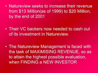 • Natureview seeks to increase their revenue
from $13 Million(as of 1999) to $20 Million,
by the end of 2001
• Their VC backers now needed to cash out
of its investment in Natureview.
• The Natureview Management is faced with
the task of MAXIMISING REVENUE, so as
to attain the highest possible evaluation,
when FINDING a NEW INVESTOR
 