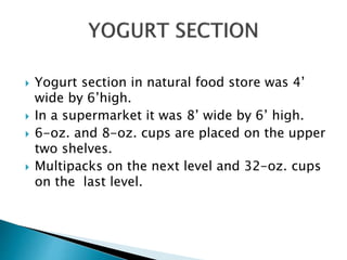  Yogurt section in natural food store was 4’
wide by 6’high.
 In a supermarket it was 8’ wide by 6’ high.
 6-oz. and 8-oz. cups are placed on the upper
two shelves.
 Multipacks on the next level and 32-oz. cups
on the last level.
 