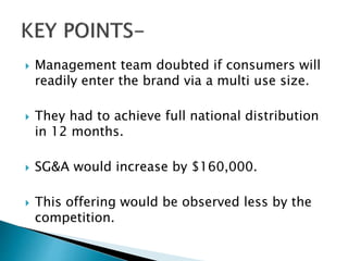  Management team doubted if consumers will
readily enter the brand via a multi use size.
 They had to achieve full national distribution
in 12 months.
 SG&A would increase by $160,000.
 This offering would be observed less by the
competition.
 