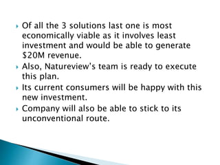  Of all the 3 solutions last one is most
economically viable as it involves least
investment and would be able to generate
$20M revenue.
 Also, Natureview’s team is ready to execute
this plan.
 Its current consumers will be happy with this
new investment.
 Company will also be able to stick to its
unconventional route.
 