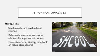 SITUATION ANALYSES
MISTAKES :
• Small manufacture, low funds and
revenue.
• Relies on brokers that may not be
adequate for supermarket channel.
• Current marketing strategy based only
on nature store channel.
 