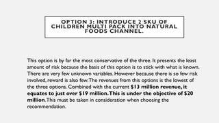 OPTION 3: INTRODUCE 2 SKU OF
CHILDREN MULTI PACK INTO NATURAL
FOODS CHANNEL.
This option is by far the most conservative of the three. It presents the least
amount of risk because the basis of this option is to stick with what is known.
There are very few unknown variables. However because there is so few risk
involved, reward is also few.The revenues from this options is the lowest of
the three options. Combined with the current $13 million revenue, it
equates to just over $19 million.This is under the objective of $20
million.This must be taken in consideration when choosing the
recommendation.
 