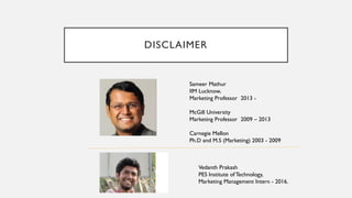 DISCLAIMER
Sameer Mathur
IIM Lucknow,
Marketing Professor 2013 -
McGill University
Marketing Professor 2009 – 2013
Carnegie Mellon
Ph.D and M.S (Marketing) 2003 - 2009
Vedanth Prakash
PES Institute of Technology,
Marketing Management Intern - 2016.
 