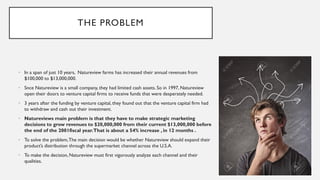 THE PROBLEM
• In a span of just 10 years, Natureview farms has increased their annual revenues from
$100,000 to $13,000,000.
• Snce Natureview is a small company, they had limited cash assets. So in 1997, Natureview
open their doors to venture capital firms to receive funds that were desperately needed.
• 3 years after the funding by venture capital, they found out that the venture capital firm had
to withdraw and cash out their investment.
• Natureviews main problem is that they have to make strategic marketing
decisions to grow revenues to $20,000,000 from their current $13,000,000 before
the end of the 2001fiscal year.That is about a 54% increase , in 12 months .
• To solve the problem,The main decision would be whether Natureview should expand their
product’s distribution through the supermarket channel across the U.S.A.
• To make the decision, Natureview must first vigorously analyze each channel and their
qualities.
 