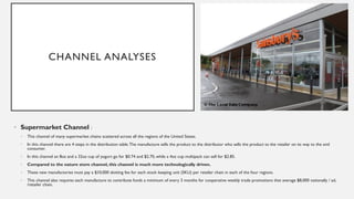 CHANNEL ANALYSES
• Supermarket Channel :
• This channel of many supermarket chains scattered across all the regions of the United States.
• In this channel there are 4 steps in the distribution table.The manufacture sells the product to the distributor who sells the product to the retailer on its way to the end
consumer.
• In this channel an 8oz and a 32oz cup of yogurt go for $0.74 and $2.70, while a 4oz cup multipack can sell for $2.85.
• Compared to the nature store channel, this channel is much more technologically driven.
• These new manufactories must pay a $10,000 slotting fee for each stock keeping unit (SKU) per retailer chain in each of the four regions.
• This channel also requires each manufacture to contribute funds a minimum of every 3 months for cooperative weekly trade promotions that average $8,000 nationally / ad,
/retailer chain.
 