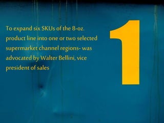 To expand sixSKUs of the 8-oz.
product line into one or two selected
supermarket channel regions- was
advocatedby WalterBellini,vice
presidentof sales
 