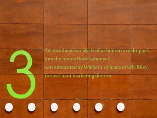 To introduce two SKUs of a children’s multi-pack
into thenaturalfoods channel—
was advocated by Walker’s colleague KellyRiley,
the assistant marketingdirector
 