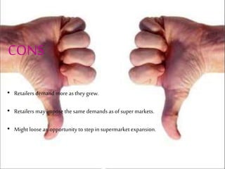 CONS
• Retailers demandmore as they grew.
• Retailers may impose the same demands as of super markets.
• Might loose an opportunity to step in supermarket expansion.
 