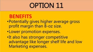 OPTION 11
•Potentially gives higher average gross
profit margin than 8-oz size.
•Lower promotion expenses.
•It also has stronger competitive
advantage like longer shelf life and low
Marketing expenses.
BENEFITS
 