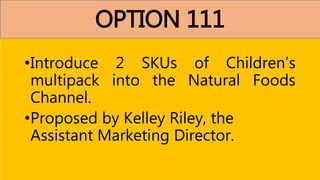 OPTION 111
•Introduce 2 SKUs of Children’s
multipack into the Natural Foods
Channel.
•Proposed by Kelley Riley, the
Assistant Marketing Director.
 