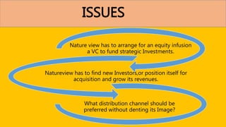 ISSUES
Nature view has to arrange for an equity infusion
a VC to fund strategic Investments.
Natureview has to find new Investors,or position itself for
acquisition and grow its revenues.
What distribution channel should be
preferred without denting its Image?
 