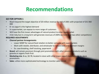 Recommendations
GO FOR OPTION 1
• Reach beyond the target objective of 20 million revenue by end of 2001 with projected of $31 060
000
• 8 –oz yogurt is the highest demand
• In supermarket, can expose to more range of customers
• Will have the first mover advantages of natural product to enter supermarket
• A bit risky but in a long term will generate revenues of 200% (as looking at two other competitors)
REQUIRED ADJUSTMENTS
• Channel partner Arrangements:
– Lower MSRP for natural food retailers to better compete with supermarkets
– Work with retailer, distributer, and wholesaler to reduce costs and maintain margins
– Ex: case-breaking, shelf stocking, paperwork
• Brand: will remain premium through joint promotions with other premium products such as
granola or organic fresh fruit
• Marketing mix: 8-oz, $0.78, located in-store with other major yogurt manufactures, in- store
promotions
• Sales: utilize more sophisticated technology to monitor sales trends
 