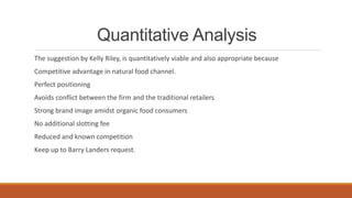 Quantitative Analysis
The suggestion by Kelly Riley, is quantitatively viable and also appropriate because
Competitive advantage in natural food channel.
Perfect positioning
Avoids conflict between the firm and the traditional retailers
Strong brand image amidst organic food consumers
No additional slotting fee
Reduced and known competition
Keep up to Barry Landers request.
 