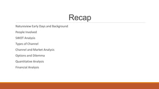 Recap
Natureview Early Days and Background
People Involved
SWOT Analysis
Types of Channel
Channel and Market Analysis
Options and Dilemma
Quantitative Analysis
Financial Analysis
 