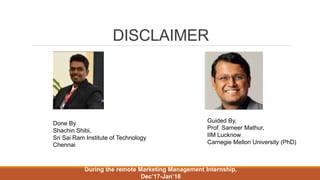 DISCLAIMER
Done By
Shachin Shibi,
Sri Sai Ram Institute of Technology
Chennai
Guided By,
Prof. Sameer Mathur,
IIM Lucknow
Carnegie Mellon University (PhD)
During the remote Marketing Management Internship,
Dec’17-Jan’18
 